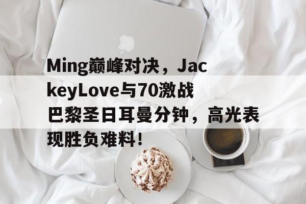 爱游戏体育-包含Ming巅峰对决，JackeyLove与70激战巴黎圣日耳曼分钟，高光表现胜负难料！的词条